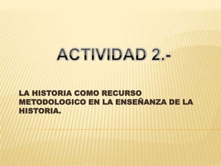 LA HISTORIA COMO RECURSO METODOLOGICO EN LA ENSEÑANZA DE LA HISTORIA. ACTIVIDAD 2.- 