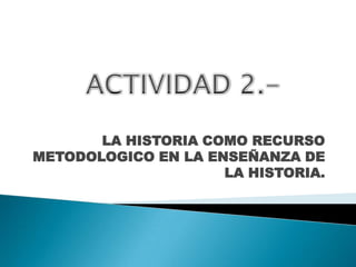 LA HISTORIA COMO RECURSO METODOLOGICO EN LA ENSEÑANZA DE LA HISTORIA. ACTIVIDAD 2.- 
