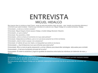 ENTREVISTAMIGUEL HIDALGO Muy buenos días mi nombre es Janet Cossío vengo de parte del periódico diario del istmo para hacerle una entrevista referente al movimiento que usted encabezo. Estamos aquí reunidos en la casa de cura Miguel Hidalgo en la ciudad de Dolores, Hidalgo.Entrevistador: ¿Cuál es su nombre completo?Entrevistado: Miguel Gregorio Antonio Ignacio Hidalgo y Costilla Gallaga Mandarte Villaseñor.Entrevistador: ¿A qué se dedica?Entrevistado: Soy sacerdote y militarEntrevistador: ¿Cómo se llama el movimiento en el que usted participó?Entrevistado: Independencia de México, pero en el cual estuve presente fue el Grito de Dolores.Entrevistador: ¿Qué le motivó a apoyar a los campesinos?Entrevistado: el maltrato del que eran objeto y la desigualdad que existía en esa época.Entrevistador: ¿ Qué limitaciones tuvo que enfrentar para esta lucha?Entrevistado: Mira no tenia la gente preparación y armas militares para desarrollar estrategias adecuadas para combatirEntrevistador: ¿Cuál era el propósito principal de la lucha?Entrevistado: Es abolir la esclavitud y lograr la igualdad de derechos entre todos los individuos sin distinción de raza, y generoEntrevistador: ¿Crees que esta lucha haya servido de algo?Entrevistado: sí, por que logro despertar la conciencia de luchar por los principios de igualdad que todo mexicano merece así como también la abolición de la esclavitud.Muchas gracias señor Miguel Hidalgo por su atención, esperamos muy pronto nos de la oportunidad de conversar con usted.