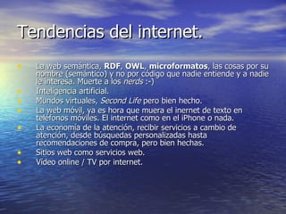Tendencias del internet. La web semántica,  RDF ,  OWL ,  microformatos , las cosas por su nombre (semántico) y no por código que nadie entiende y a nadie le interesa. Muerte a los  nerds  :-) Inteligencia artificial. Mundos virtuales,  Second Life  pero bien hecho. La web móvil, ya es hora que muera el inernet de texto en teléfonos móviles. El internet como en el iPhone o nada. La economía de la atención, recibir servicios a cambio de atención, desde búsquedas personalizadas hasta recomendaciones de compra, pero bien hechas. Sitios web como servicios web. Vídeo online / TV por internet. 