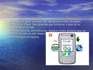 Rich Internet Apps, veremos más aplicaciones como iScrobbler, Twitterrific o Plazer. Herramientas que funcionan a base de su contraparte en el web. Web internacional, diversificación, Estados Unidos perderá peso en internet. Europa ya está despuntando. Personalización al máximo. 