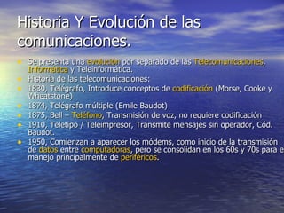Historia Y Evolución de las comunicaciones. Se presenta una  evolución  por separado de las  Telecomunicaciones ,  Informática  y Teleinformática. Historia de las telecomunicaciones: 1830, Telégrafo, Introduce conceptos de  codificación  (Morse, Cooke y Wheatstone) 1874, Telégrafo múltiple (Emile Baudot) 1875, Bell –  Teléfono , Transmisión de voz, no requiere codificación 1910, Teletipo / Teleimpresor, Transmite mensajes sin operador, Cód. Baudot. 1950, Comienzan a aparecer los módems, como inicio de la transmisión de  datos  entre  computadoras , pero se consolidan en los 60s y 70s para el manejo principalmente de  periféricos . 