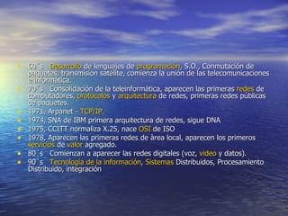 60´s    Desarrollo  de lenguajes de  programación , S.O., Conmutación de paquetes, transmisión satélite, comienza la unión de las telecomunicaciones e informática. 70´s   Consolidación de la teleinformática, aparecen las primeras  redes  de computadores,  protocolos  y  arquitectura  de redes, primeras redes públicas de paquetes. 1971, Arpanet -  TCP /IP. 1974, SNA de IBM primera arquitectura de redes, sigue DNA 1975, CCITT normaliza X.25, nace  OSI  de ISO 1978, Aparecen las primeras redes de àrea local, aparecen los primeros  servicios  de  valor  agregado. 80´s   Comienzan a aparecer las redes digitales (voz,  video  y datos). 90´s    Tecnología  de la información ,  Sistemas  Distribuidos, Procesamiento Distribuido, integración 