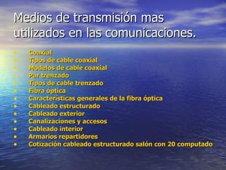 Medios de transmisión mas utilizados en las comunicaciones. Coaxial Tipos de cable coaxial Modelos de cable coaxial Par trenzado Tipos de cable trenzado Fibra óptica Características generales de la fibra óptica Cableado estructurado Cableado exterior Canalizaciones y accesos Cableado interior Armarios repartidores Cotización cableado estructurado salón con 20 computadores 