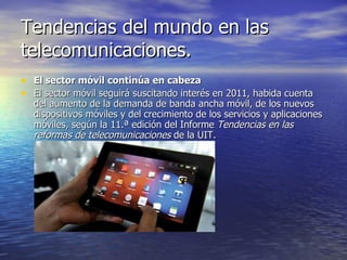 Tendencias del mundo en las telecomunicaciones. El sector móvil continúa en cabeza El sector móvil seguirá suscitando interés en 2011, habida cuenta del aumento de la demanda de banda ancha móvil, de los nuevos dispositivos móviles y del crecimiento de los servicios y aplicaciones móviles, según la 11.ª edición del Informe  Tendencias en las reformas de telecomunicaciones  de la UIT. 