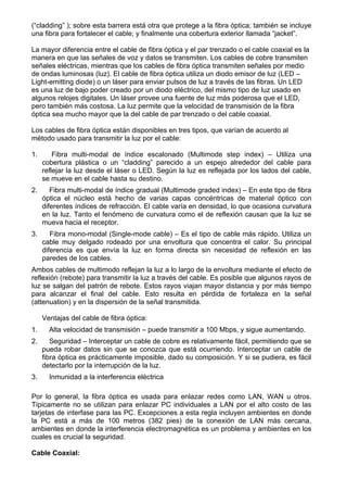 (“cladding” ); sobre esta barrera está otra que protege a la fibra óptica; también se incluye
una fibra para fortalecer el cable; y finalmente una cobertura exterior llamada “jacket”.

La mayor diferencia entre el cable de fibra óptica y el par trenzado o el cable coaxial es la
manera en que las señales de voz y datos se transmiten. Los cables de cobre transmiten
señales eléctricas, mientras que los cables de fibra óptica transmiten señales por medio
de ondas luminosas (luz). El cable de fibra óptica utiliza un diodo emisor de luz (LED –
Light-emitting diode) o un láser para enviar pulsos de luz a través de las fibras. Un LED
es una luz de bajo poder creado por un diodo eléctrico, del mismo tipo de luz usado en
algunos relojes digitales. Un láser provee una fuente de luz más poderosa que el LED,
pero también más costosa. La luz permite que la velocidad de transmisión de la fibra
óptica sea mucho mayor que la del cable de par trenzado o del cable coaxial.

Los cables de fibra óptica están disponibles en tres tipos, que varían de acuerdo al
método usado para transmitir la luz por el cable:

1.       Fibra multi-modal de índice escalonado (Multimode step index) – Utiliza una
     cobertura plástica o un “cladding” parecido a un espejo alrededor del cable para
     reflejar la luz desde el láser o LED. Según la luz es reflejada por los lados del cable,
     se mueve en el cable hasta su destino.
2.      Fibra multi-modal de índice gradual (Multimode graded index) – En este tipo de fibra
     óptica el núcleo está hecho de varias capas concéntricas de material óptico con
     diferentes índices de refracción. El cable varía en densidad, lo que ocasiona curvatura
     en la luz. Tanto el fenómeno de curvatura como el de reflexión causan que la luz se
     mueva hacia el receptor.
3.      Fibra mono-modal (Single-mode cable) – Es el tipo de cable más rápido. Utiliza un
     cable muy delgado rodeado por una envoltura que concentra el calor. Su principal
     diferencia es que envía la luz en forma directa sin necesidad de reflexión en las
     paredes de los cables.
Ambos cables de multimodo reflejan la luz a lo largo de la envoltura mediante el efecto de
reflexión (rebote) para transmitir la luz a través del cable. Es posible que algunos rayos de
luz se salgan del patrón de rebote. Estos rayos viajan mayor distancia y por más tiempo
para alcanzar el final del cable. Esto resulta en pérdida de fortaleza en la señal
(attenuation) y en la dispersión de la señal transmitida.

     Ventajas del cable de fibra óptica:
1.     Alta velocidad de transmisión – puede transmitir a 100 Mbps, y sigue aumentando.
2.      Seguridad – Interceptar un cable de cobre es relativamente fácil, permitiendo que se
     pueda robar datos sin que se conozca que está ocurriendo. Interceptar un cable de
     fibra óptica es prácticamente imposible, dado su composición. Y si se pudiera, es fácil
     detectarlo por la interrupción de la luz.
3.     Inmunidad a la interferencia eléctrica

Por lo general, la fibra óptica es usada para enlazar redes como LAN, WAN u otros.
Típicamente no se utilizan para enlazar PC individuales a LAN por el alto costo de las
tarjetas de interfase para las PC. Excepciones a esta regla incluyen ambientes en donde
la PC está a más de 100 metros (382 pies) de la conexión de LAN más cercana,
ambientes en donde la interferencia electromagnética es un problema y ambientes en los
cuales es crucial la seguridad.

Cable Coaxial:
 