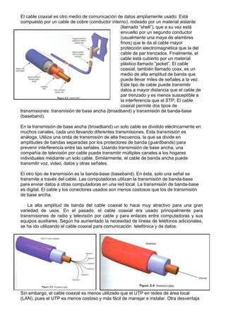 El cable coaxial es otro medio de comunicación de datos ampliamente usado. Está
compuesto por un cable de cobre (conductor interno), rodeado por un material aislante
                                                (llamado “shell”), que a su vez está
                                                envuelto por un segundo conductor
                                                (usualmente una maya de alambres
                                                finos) que le da al cable mayor
                                                protección electromagnética que la del
                                                cable de par trenzados. Finalmente, el
                                                cable está cubierto por un material
                                                plástico llamado “jacket”. El cable
                                                coaxial, también llamado coax, es un
                                                medio de alta amplitud de banda que
                                                puede llevar miles de señales a la vez.
                                                Este tipo de cable puede transmitir
                                                datos a mayor distancia que el cable de
                                                par trenzado y es menos susceptible a
                                                la interferencia que el STP. El cable
                                                coaxial permite dos tipos de
transmisiones: transmisión de base ancha (broadband) y transmisión de banda-base
(baseband).

En la transmisión de base ancha (broadband) un solo cable es dividido eléctricamente en
muchos canales, cada uno llevando diferentes transmisiones. Esta transmisión es
análoga. Utiliza una onda de transmisión de alta frecuencia, la que se divide en
amplitudes de bandas separadas por los protectores de banda (guardbands) para
prevenir interferencia entre las señales. Usando transmisión de base ancha, una
compañía de televisión por cable puede transmitir múltiples canales a los hogares
individuales mediante un solo cable. Similarmente, el cable de banda ancha puede
transmitir voz, video, datos y otras señales.

El otro tipo de transmisión es la banda-base (baseband). En ésta, solo una señal se
transmite a través del cable. Las computadoras utilizan la transmisión de banda-base
para enviar datos a otras computadoras en una red local. La transmisión de banda-base
es digital. El cable y los conectores usados son menos costosos que los de transmisión
de base ancha.

    La alta amplitud de banda del cable coaxial lo hace muy atractivo para una gran
variedad de usos. En el pasado, el cable coaxial era usado principalmente para
transmisiones de radio y televisión por cable y para enlaces entre computadoras y sus
equipos auxiliares. Según ha aumentado la necesidad de líneas de teléfonos adicionales,
se ha ido utilizando el cable coaxial para comunicación telefónica y de datos.




Sin embargo, el cable coaxial es menos utilizado que el UTP en redes de área local
(LAN), pues el UTP es menos costoso y más fácil de manejar e instalar. Otra desventaja
 