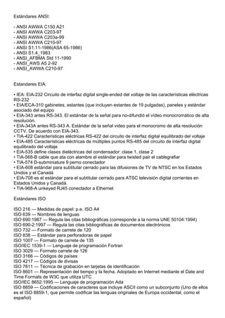 Estándares ANSI:

- ANSI AWWA C150 A21
- ANSI AWWA C203-97
- ANSI AWWA C203a-99
- ANSI AWWA C210-97
- ANSI S1.11-1986(ASA 65-1986)
- ANSI S1.4_1983
- ANSI_AFBMA Std 11-1990
- ANSI_AWS A5 2-92
- ANSI_AWWA C210-97


Estandares EIA:

• IEA: EIA-232 Circuito de interfaz digital single-ended del voltaje de las características eléctricas
RS-232
• EIA/ECA-310 gabinetes, estantes (que incluyen estantes de 19 pulgadas), paneles y estándar
asociado del equipo
• EIA-343 antes RS-343. El estándar de la señal para no-difundió el vídeo monocromático de alta
resolución.
• EIA-343A antes RS-343 A. Estándar de la señal video para el monocromo de alta resolución
CCTV. De acuerdo con EIA-343.
• TIA-422 Características eléctricas RS-422 del circuito de interfaz digital equilibrado del voltaje
• EIA-485 Características eléctricas de múltiples puntos RS-485 del circuito de interfaz digital
equilibrado del voltaje
• EIA-535 define clases dieléctricas del condensador: clase 1, clase 2
• TIA-568-B cable que ata con alambre el estándar para twisted pair el cablegrafiar
• TIA-574 D-subminiature 9 perno conectador
• EIA-608 estándar para subtitular cerrado para las difusiones de TV de NTSC en los Estados
Unidos y el Canadá
• EIA-708 es el estándar para el subtitular cerrado para ATSC televisión digital corrientes en
Estados Unidos y Canadá.
• TIA-968-A unkeyed RJ45 conectador a Ethernet

Estándares ISO

ISO 216 — Medidas de papel: p.e. ISO A4
ISO 639 — Nombres de lenguas
ISO 690:1987 — Regula las citas bibliográficas (corresponde a la norma UNE 50104:1994)
ISO 690-2:1997 — Regula las citas bibliográficas de documentos electrónicos
ISO 732 — Formato de carrete de 120
ISO 838 — Estándar para perforadoras de papel
ISO 1007 — Formato de carrete de 135
ISO/IEC 1539-1 — Lenguaje de programación Fortran
ISO 3029 — Formato carrete de 126
ISO 3166 — Códigos de países
ISO 4217 — Códigos de divisas
ISO 7811 — Técnica de grabación en tarjetas de identificación
ISO 8601 — Representación del tiempo y la fecha. Adoptado en Internet mediante el Date and
Time Formats de W3C que utiliza UTC
ISO/IEC 8652:1995 — Lenguaje de programación Ada
ISO 8859 — Codificaciones de caracteres que incluye ASCII como un subconjunto (Uno de ellos
es el ISO 8859-1, que permite codificar las lenguas originales de Europa occidental, como el
español)
 