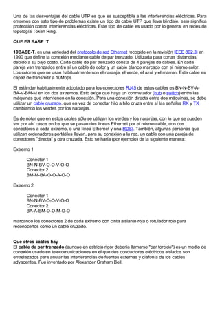 Una de las desventajas del cable UTP es que es susceptible a las interferencias eléctricas. Para
entornos con este tipo de problemas existe un tipo de cable UTP que lleva blindaje, esto significa
protección contra interferencias eléctricas. Este tipo de cable es usado por lo general en redes de
topología Token Ring.

QUE ES BASE T

10BASE-T, es una variedad del protocolo de red Ethernet recogido en la revisión IEEE 802.3i en
1990 que define la conexión mediante cable de par trenzado. Utilizada para cortas distancias
debido a su bajo costo. Cada cable de par trenzado consta de 4 parejas de cables. En cada
pareja van trenzados entre sí un cable de color y un cable blanco marcado con el mismo color.
Los colores que se usan habitualmente son el naranja, el verde, el azul y el marrón. Este cable es
capaz de transmitir a 10Mbps.

El estándar habitualmente adoptado para los conectores RJ45 de estos cables es BN-N-BV-A-
BA-V-BM-M en los dos extremos. Esto exige que haya un conmutador (hub o switch) entre las
máquinas que intervienen en la conexión. Para una conexión directa entre dos máquinas, se debe
utilizar un cable cruzado, que en vez de conectar hilo a hilo cruza entre sí las señales RX y TX
cambiando los verdes por los naranjas.

Es de notar que en estos cables sólo se utilizan los verdes y los naranjas, con lo que se pueden
ver por ahí casos en los que se pasan dos líneas Ethernet por el mismo cable, con dos
conectores a cada extremo, o una línea Ethernet y una RDSI. También, algunas personas que
utilizan ordenadores portátiles llevan, para su conexión a la red, un cable con una pareja de
conectores "directa" y otra cruzada. Esto se haría (por ejemplo) de la siguiente manera:

Extremo 1

      Conector 1
      BN-N-BV-O-O-V-O-O
      Conector 2
      BM-M-BA-O-O-A-O-O

Extremo 2

      Conector 1
      BN-N-BV-O-O-V-O-O
      Conector 2
      BA-A-BM-O-O-M-O-O

marcando los conectores 2 de cada extremo con cinta aislante roja o rotulador rojo para
reconocerlos como un cable cruzado.


Que otros cables hay
El cable de par trenzado (aunque en estricto rigor debería llamarse "par torcido") es un medio de
conexión usado en telecomunicaciones en el que dos conductores eléctricos aislados son
entrelazados para anular las interferencias de fuentes externas y diafonía de los cables
adyacentes. Fue inventado por Alexander Graham Bell.
 