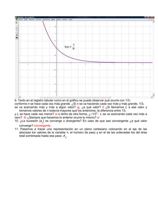 9. Tanto en el registro tabular como en el gráfico se puede observar qué ocurre con 1/3 n
conforme n se hace cada vez más grande. ¿Si n se va haciendo cada vez más y más grande, 1/3n
se va acercando más y más a algún valor? si, ¿a qué valor? 0 ¿Si llamamos L a ese valor y
    tomamos valores de n todavía mayores que los anteriores, la diferencia entre 13n
y L se hace cada vez menor? si o dicho de otra forma, ¿−1/3n - L se va acercando cada vez más a
cero? Si ¿Siempre que hacemos lo anterior ocurre lo mismo? si
10. ¿La sucesión {a } es converge o divergente? En caso de que sea convergente ¿a qué valor
                    n
   converge? convergente.
11. Pasemos a trazar una representación en un plano cartesiano colocando en el eje de las
   abscisas los valores de la variable n, el número de paso y en el de las ordenadas los del área
   total sombreada hasta ese paso: A ,
                                     n
 
