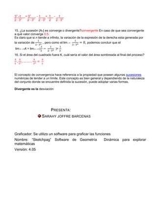 3n -1   = 3n   -1   = 1          -    1__
2 3n     2 3 n     n
                2 3 2                2 3n


15. ¿La sucesión {An} es converge o divergente?convergente En caso de que sea convergente
a qué valor converge 0.5.
Es claro que si n tiende a infinito, la variación de la expresión de la derecha esta generada por
la variación de          , pero como el lim→∞       , podemos concluir que el
lim n →∞A = lim n →∞ (               )=

16. Si el área del cuadrado fuera K, cuál sería el valor del área sombreada al final del proceso?




El concepto de convergencia hace referencia a la propiedad que poseen algunas sucesiones
numéricas de tender a un límite. Este concepto es bien general y dependiendo de la naturaleza
del conjunto donde se encuentre definida la sucesión, puede adoptar varias formas.

Divergente es la desviación




                              PRESENTA:
                         SARAHY JOFFRE BARCENAS



Graficador: Se utilizo un software para graficar las funciones
Nombre: “Sketchpag” Software de Geometría                         Dinámica para explorar
matemáticas
Versión: 4.05
 