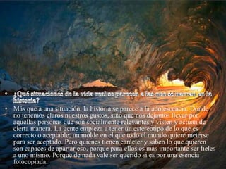 • Más que a una situación, la historia se parece a la adolescencia. Dónde
  no tenemos claros nuestros gustos, sino que nos dejamos llevar por
  aquellas personas que son socialmente relevantes y visten y actúan de
  cierta manera. La gente empieza a tener un estereotipo de lo que es
  correcto o aceptable; un molde en el que todo el mundo quiere meterse
  para ser aceptado. Pero quienes tienen carácter y saben lo que quieren
  son capaces de apartar eso, porque para ellos es más importante ser fieles
  a uno mismo. Porque de nada vale ser querido si es por una esencia
  fotocopiada.
 