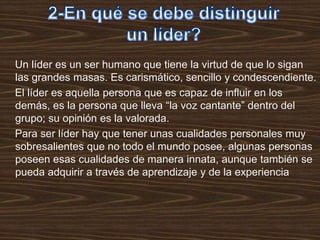 Un líder es un ser humano que tiene la virtud de que lo sigan
las grandes masas. Es carismático, sencillo y condescendiente.
El líder es aquella persona que es capaz de influir en los
demás, es la persona que lleva “la voz cantante” dentro del
grupo; su opinión es la valorada.
Para ser líder hay que tener unas cualidades personales muy
sobresalientes que no todo el mundo posee, algunas personas
poseen esas cualidades de manera innata, aunque también se
pueda adquirir a través de aprendizaje y de la experiencia
 