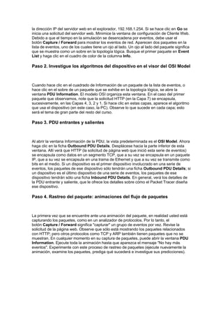 la dirección IP del servidor web en el explorador, 192.168.1.254. Si se hace clic en Go se
inicia una solicitud del servidor web. Minimice la ventana de configuración de Cliente Web.
Debido a que el tiempo en la simulación se desencadena por eventos, debe usar el
botón Capture / Forward para mostrar los eventos de red. Aparecen dos paquetes en la
lista de eventos, uno de los cuales tiene un ojo al lado. Un ojo al lado del paquete significa
que se muestra como un sobre en la topología lógica. Busque el primer paquete en Event
List y haga clic en el cuadro de color de la columna Info.

Paso 2. Investigue los algoritmos del dispositivo en el visor del OSI Model



Cuando hace clic en el cuadrado de Información de un paquete de la lista de eventos, o
hace clic en el sobre de un paquete que se exhibe en la topología lógica, se abre la
ventana PDU Information. El modelo OSI organiza esta ventana. En el caso del primer
paquete que observamos, note que la solicitud HTTP (en la Capa 7) se encapsula,
sucesivamente, en las Capas 4, 3, 2 y 1. Si hace clic en estas capas, aparece el algoritmo
que usa el dispositivo (en este caso, la PC). Observe lo que sucede en cada capa; esto
será el tema de gran parte del resto del curso.

Paso 3. PDU entrantes y salientes



Al abrir la ventana Información de la PDU, la vista predeterminada es el OSI Model. Ahora
haga clic en la ficha Outbound PDU Details. Desplácese hacia la parte inferior de esta
ventana. Allí verá que HTTP (la solicitud de página web que inició esta serie de eventos)
se encapsula como datos en un segmento TCP, que a su vez se encapsula en un paquete
IP, que a su vez se encapsula en una trama de Ethernet y que a su vez se transmite como
bits en el medio. Si un dispositivo es el primer dispositivo involucrado en una serie de
eventos, los paquetes de ese dispositivo sólo tendrán una ficha Outbound PDU Details; si
un dispositivo es el último dispositivo de una serie de eventos, los paquetes de ese
dispositivo tendrán sólo una ficha Inbound PDU Details. En general, verá los detalles de
la PDU entrante y saliente, que le ofrece los detalles sobre cómo el Packet Tracer diseña
ese dispositivo.

Paso 4. Rastreo del paquete: animaciones del flujo de paquetes



La primera vez que se encuentre ante una animación del paquete, en realidad usted está
capturando los paquetes, como en un analizador de protocolos. Por lo tanto, el
botón Capture / Forward significa "capturar" un grupo de eventos por vez. Revise la
solicitud de la página web. Observe que sólo está mostrando los paquetes relacionados
con HTTP; pero otros protocolos como TCP y ARP también tienen paquetes que no se
muestran. En cualquier momento en su captura de paquetes, puede abrir la ventana PDU
Information. Ejecute toda la animación hasta que aparezca el mensaje "No hay más
eventos". Experimente con este proceso de rastreo de paquetes (ejecute nuevamente la
animación, examine los paquetes, prediga qué sucederá e investigue sus predicciones).
 