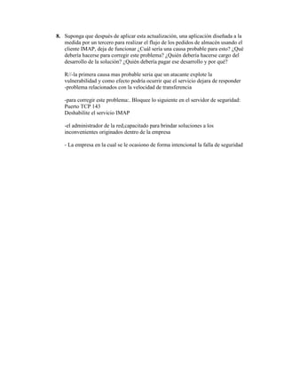 8. Suponga que después de aplicar esta actualización, una aplicación diseñada a la
   medida por un tercero para realizar el flujo de los pedidos de almacén usando el
   cliente IMAP, deja de funcionar ¿Cuál sería una causa probable para esto? ¿Qué
   debería hacerse para corregir este problema? ¿Quién debería hacerse cargo del
   desarrollo de la solución? ¿Quién debería pagar ese desarrollo y por qué?

   R//-la primera causa mas probable seria que un atacante explote la
   vulnerabilidad y como efecto podría ocurrir que el servicio dejara de responder
   -problema relacionados con la velocidad de transferencia

   -para corregir este problema:. Bloquee lo siguiente en el servidor de seguridad:
   Puerto TCP 143
   Deshabilite el servicio IMAP

   -el administrador de la red,capacitado para brindar soluciones a los
   inconvenientes originados dentro de la empresa

   - La empresa en la cual se le ocasiono de forma intencional la falla de seguridad
 