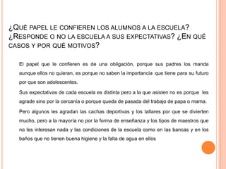 ¿QUÉ PAPEL LE CONFIEREN LOS ALUMNOS A LA ESCUELA?
¿RESPONDE O NO LA ESCUELA A SUS EXPECTATIVAS? ¿EN QUÉ
CASOS Y POR QUÉ MOTIVOS?

  El papel que le confieren es de una obligación, porque sus padres los manda
  aunque ellos no quieran, es porque no saben la importancia que tiene para su futuro
  por que son adolescentes.

  Sus expectativas de cada escuela es distinta pero a la que asisten no es porque les
  agrade sino por la cercanía o porque queda de pasada del trabajo de papa o mama.

  Pero algunos les agradan las cachas deportivas y los tallares por que se divierten
  mucho, pero a la mayoría no por la forma de enseñanza y los tipos de maestros que
  no les interesan nada y las condiciones de la escuela como en las bancas y en los
  baños que no tienen buena higiene y la falta de agua en ellos
 