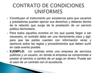    Constituyen el instrumento por excelencia para que usuarios
    y prestadores puedan ejercer sus derechos y deberes dentro
    de la relación que surge de la prestación de un servicio
    público domiciliario.
   Para todos aquellos eventos en los que pueda llegar a ser
    necesario, el contrato debe ser una herramienta clara y ágil,
    para que las partes cuenten con información veraz y
    oportuna sobre las reglas y procedimientos que deben surtir
    en cada evento posible.
   EJEMPLO: Un contrato entre una empresa de servicios
    públicos y un usuario, en donde la empresa se compromete a
    prestar el servicio a cambio de un pago en dinero. Puede ser
    el caso de un contrato con el acueducto.
 
