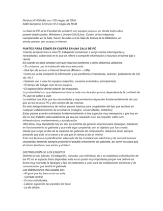 Pentium III 400 Mhz con 128 megas de RAM
AMD Semptron 2400 con 512 megas de RAM

La Sala de PC de la Facultad de actualizó con equipos nuevos, en donde todos ellos
poseen doble booteo: Windows y Lihuen GNU/Linux. Cuatro de las máquinas
reemplazadas en la Sala, fueron llevadas a la la Sala de lectura de la Biblioteca, en
donde cuentan con acceso a Internet.

PUNTOS PARA TENER EN CUENTA EN UNA SALA DE PC
Cuando se tienen tres o más PC trabajando comienzan a surgir ciertos interrogantes y
necesidades, sobre todo en lo que se refiere a compartir información y recursos en forma ágil y
rápida.
Es cuando se debe analizar con que recursos contamos y como debemos utilizarlos.
•Si contamos con la instalación eléctrica adecuada.
•Qué tipo de acceso a Internet tenemos (Modem – LAN).
•Como se va ha compartir la información y los periféricos (impresoras, scanner, grabadoras de CD,
zip, etc.)
•Quienes van a usar los equipos (expertos, usuarios avanzados, principiantes).
•El tiempo de trabajo neto de los equipos.
•El espacio físico donde estarán las maquinas.
La profundidad con que deberemos tratar a cada uno de estos puntos dependerá de la cantidad de
PC que se vallan a usar.
La realidad nos dicta que las necesidades y requerimientos dependen fundamentalmente del uso
que se les dé a las PC y del número de las mismas.
En este trabajo trataremos de indicar pautas básicas para un gabinete del tipo que se tiene en
cualquier establecimiento de enseñanza (colegios, universidades, institutos).
Estas pautas estarán orientadas fundamentalmente a tres aspectos muy necesarios y que hoy en
día no son tratados adecuadamente ya sea por separado o en su conjunto; estos son:
infraestructura, mantenimiento y actualización.
Otro tema, muy importante hoy en día, es la forma de generar recursos para conseguir, mantener
en funcionamiento el gabinete y que este siga cumpliendo con el objetivo que fue creado.
Desde que surge la idea de la creación del gabinete de computación, debemos tener siempre
presente que este va a crecer y el uso que le vamos a dar al mismo.
Esto nos llevara a la planificación adecuada de las instalaciones eléctricas y de comunicaciones
necesarias; teniendo siempre presente el posible crecimiento del gabinete, así como los usos que
el mismo tendrá en sus inicios y a futuro.

DISTRIBUCIÓN DE LOS EQUIPOS
Definido el uso (clases, investigación, consulta, uso individual, etc.) se establece la distribución de
las PC en el espacio físico disponible; este es un punto muy importante porque nos definirá en
forma muy marcada la tipología y tipo de materiales a usar para las instalaciones eléctricas y de
comunicación que tendrá el gabinete.
Las distribuciones más usadas son:
- Al igual que los bancos en un aula.
- Cerrada central
- En box individuales.
- Lateral, siguiendo las paredes del local.
- La de oficina.
 