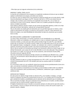 - Otros tipos que son algunas variaciones de los anteriores.

ENERGÍA Y SEÑAL PARA LAS PC
La elección de la distribución de los equipos en el gabinete condiciona la forma en que se deberá
realizar la alimentación de energía y de señal a los mismos.
En todos los casos se deberá tener muy presente la carga de energía que se le esta dando a cada
línea de alimentación que llegue a las PC. Conectar mas de 8 o 10 PC a una misma línea de
energía; esto nos lleva a que si tenemos en el gabinete mas de diez PC, o en un futuro se
aumentara él numero de las mismas, debemos contar con un tablero principal de energía y al
menos un tablero secundario.
Estos tableros deberán siempre cumplir con las normas de seguridad vigentes y contar con el tipo
adecuado de llaves interruptores, además del correspondiente disyuntor.
Hoy en día existe una amplia gama de elementos que nos permiten llevar por un mismo y único
medio la alimentación de energía y la señal de comunicación a cada PC. Estos elementos son
fáciles de instalar y con cierta flexibilidad de intercambiar los tipos de conexiones que se puede
tener en ellos.

DE CIRCULACIÓN, ILUMINACIÓN Y CLIMATIZACIÓN
Los ítems antes mencionados, en muchas ocasiones no son considerados en su adecuada
dimensión y deben ser analizados con cuidado para no crear un ambiente inadecuado y hasta en
ocasiones molesto, ya sean para que cada usuario acceda al lugar de cada PC y que además
pueda salir sin perturbar a los demás usuarios, deben ser los adecuados para el uso que se pensó
dar al gabinete (clases, investigación, consulta, uso individual, etc.) y tener en consideración los
espacios necesarios para poder acceder a las líneas de alimentación y de señal de las PC.
Hoy en día se cuentan con luminarias que brindan una iluminación uniforme en todo el lugar sin ser
del tipo fluorescente, que a pesar de ser la más difundida no es la más adecuada. Pues aunque el
ojo humano no lo capte, en el cien por cien de las ocasiones, esta iluminación fluctúa (titila)
cincuenta veces por segundo (50 Hz).
Son más convenientes las lámparas de bajo consumo con artefactos que difundan la luz, y poder
contar con una iluminación natural adecuada que sumada a la artificial cree un lugar de trabajo
confortable.
Se debe mantener la sala en un rango de temperatura de 15ºC a 24ºC, no solo para ayudar al
correcto funcionamiento de la PC, sino también para que los usuarios estén en un ambiente
confortable.
Es conveniente contar con una ventilación natural que permita renovar periódicamente el aire de la
sala, y así eliminar el anhídrido carbónico (CO2) del ambiente.
Para lograr mantener la temperatura en los rangos ya mencionados es ideal contar con sistemas
mixtos de climatización (aires acondicionados y ventiladores, calefactores a gas o calefacción
central por aire).

ESPACIOS DE TRABAJO
En este punto me referiré al lugar donde se ubicara la PC, a los muebles a emplear, y al lugar
donde se realizaran las tareas de mantenimiento de las PC’s. Los muebles para PC presentan una
gran variedad de modelos y posibilidades para la ubicación de los elementos que la constituyen.
Pero al momento de elegir, más que la ubicación de los elementos en el mueble, se debe analizar
la posición que los mismos tendrán respecto del usuario.
El objetivo fundamental es que el monitor se encuentre siempre a la altura de los ojos del usuario y
que el teclado y mouse se ubiquen de forma tal que los brazos y manos del usuario ocupen una
posición natural y relajada.
 