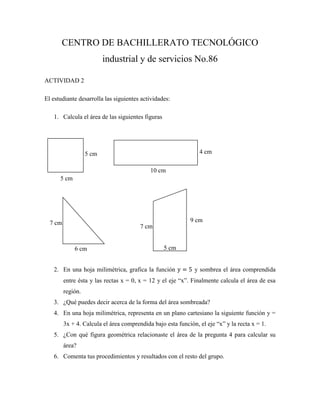 CENTRO DE BACHILLERATO TECNOLÓGICO
                          industrial y de servicios No.86

ACTIVIDAD 2

El estudiante desarrolla las siguientes actividades:

   1. Calcula el área de las siguientes figuras




                   5 cm                                         4 cm

                                            10 cm
      5 cm




  7 cm                                                      9 cm
                                        7 cm


             6 cm                                 5 cm


   2. En una hoja milimétrica, grafica la función             y sombrea el área comprendida
         entre ésta y las rectas x = 0, x = 12 y el eje “x”. Finalmente calcula el área de esa
         región.
   3. ¿Qué puedes decir acerca de la forma del área sombreada?
   4. En una hoja milimétrica, representa en un plano cartesiano la siguiente función y =
         3x + 4. Calcula el área comprendida bajo esta función, el eje “x” y la recta x = 1.
   5. ¿Con qué figura geométrica relacionaste el área de la pregunta 4 para calcular su
         área?
   6. Comenta tus procedimientos y resultados con el resto del grupo.
 