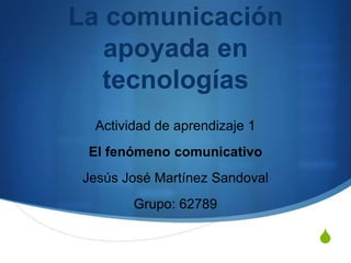 La comunicación
   apoyada en
  tecnologías
  Actividad de aprendizaje 1
 El fenómeno comunicativo
 Jesús José Martínez Sandoval
        Grupo: 62789

                                S
 