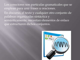 Los conectores son partículas gramaticales que se
emplean para unir frases u oraciones.
En discurso, el texto y cualquier otro conjunto de
palabras organizadas sintáctica y
semánticamente, necesitan elementos de enlace
que estructuren dichos conjuntos.
 