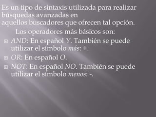 Es un tipo de sintaxis utilizada para realizar
búsquedas avanzadas en
aquellos buscadores que ofrecen tal opción.
    Los operadores más básicos son:
  AND: En español Y. También se puede
   utilizar el símbolo más: +.
  OR: En español O.

  NOT: En español NO. También se puede
   utilizar el símbolo menos: -.
 