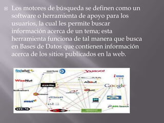    Los motores de búsqueda se definen como un
    software o herramienta de apoyo para los
    usuarios, la cual les permite buscar
    información acerca de un tema; esta
    herramienta funciona de tal manera que busca
    en Bases de Datos que contienen información
    acerca de los sitios publicados en la web.
 