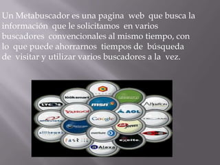 Un Metabuscador es una pagina web que busca la
información que le solicitamos en varios
buscadores convencionales al mismo tiempo, con
lo que puede ahorrarnos tiempos de búsqueda
de visitar y utilizar varios buscadores a la vez.
 