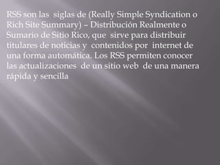RSS son las siglas de (Really Simple Syndication o
Rich Site Summary) – Distribución Realmente o
Sumario de Sitio Rico, que sirve para distribuir
titulares de noticias y contenidos por internet de
una forma automática. Los RSS permiten conocer
las actualizaciones de un sitio web de una manera
rápida y sencilla
 