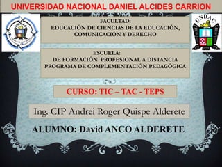 UNIVERSIDAD NACIONAL DANIEL ALCIDES CARRION
                      FACULTAD:
        EDUCACIÓN DE CIENCIAS DE LA EDUCACIÓN,
              COMUNICACIÓN Y DERECHO


                    ESCUELA:
         DE FORMACIÓN PROFESIONAL A DISTANCIA
       PROGRAMA DE COMPLEMENTACIÓN PEDAGÓGICA



            CURSO: TIC – TAC - TEPS

    Ing. CIP Andrei Roger Quispe Alderete
    ALUMNO: David ANCO ALDERETE
 
