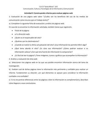 I.S.F.D “Santa María”. UCC
Comunicación, Cultura y Tecnologías de la Información y Comunicación
Actividad 2: Construyendo criterios para evaluar páginas web
1: Evaluación de una página web sobre “¿Cuáles son los beneficios del uso de los medios de
comunicación como recurso para el trabajo áulico?”
a) Completen la siguiente ficha de evaluación y análisis de páginas web.
En caso de no encontrar la información solicitada, también tienen que registrarlo.
Título de la página:
url o dirección web:
¿Quién es el responsable del sitio?
¿Quiénes son los destinatarios?
¿Cuándo se realizó la última actualización del sitio? ¿Esa información les permite inferir algo?
¿Qué tema aborda el sitio? ¿Es clara esa información? ¿Cómo podrían evaluar si es
información valiosa? ¿Con qué otra fuente de información la compararían?
¿Es fácil de leer la página? ¿Tiene imágenes, íconos o gráficos que acompañen la información?
2: Análisis y evaluación de sitios web
a) Seleccionen tres páginas web en las que sea posible encontrar información acerca del tema de
investigación.
b) Evalúen cuál de dichas páginas tiene la información más pertinente y confiable para realizar un
informe. Fundamenten su elección: ¿en qué elementos se apoyan para considerar la información
confiable o no confiable?
c) Si no encuentran diferencias entre las páginas o bien la información es complementaria, describan
cómo llegaron a esas conclusiones.