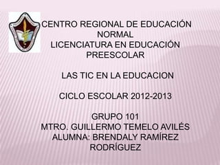 CENTRO REGIONAL DE EDUCACIÓN
           NORMAL
  LICENCIATURA EN EDUCACIÓN
         PREESCOLAR

    LAS TIC EN LA EDUCACION

   CICLO ESCOLAR 2012-2013

          GRUPO 101
MTRO. GUILLERMO TEMELO AVILÉS
  ALUMNA: BRENDALY RAMÍREZ
          RODRÍGUEZ
 