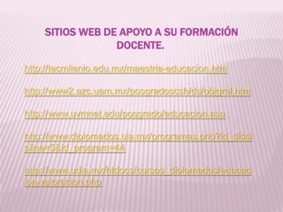 SITIOS WEB DE APOYO A SU FORMACIÓN
DOCENTE.
http://tecmilenio.edu.mx/maestria-educacion.htm
http://www2.azc.uam.mx/posgradoscsh/ds/objgral.htm
http://www.uvmnet.edu/posgrado/educacion.asp
http://www.diplomados.uia.mx/programas.php?id_disci
pline=5&id_program=44
http://www.udla.mx/htdocs/cursos_diplomados/educac
ion-valoracion.php