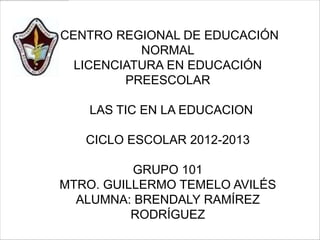 CENTRO REGIONAL DE EDUCACIÓN
           NORMAL
  LICENCIATURA EN EDUCACIÓN
         PREESCOLAR

    LAS TIC EN LA EDUCACION

   CICLO ESCOLAR 2012-2013

          GRUPO 101
MTRO. GUILLERMO TEMELO AVILÉS
  ALUMNA: BRENDALY RAMÍREZ
          RODRÍGUEZ
 