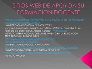http://www.slideshare.net/jmruvira/el-uso-educativo-de-las-tecnologas-
sncronas-y-asncronas-10074796
UNIVERSIDAD AUTÓNOMA DE ZACATECAS
www.iipe-buenosaires.org.ar/system/files/.../Informe_Finlandia_01.p...
Formato de archivo: PDF/Adobe Acrobat - Vista rápida
INSTITUTO INTERNACIONAL DE PLANTEAMIENTO EN LA EDUCACION
SEDE REGIONAL BUENOS AIRES
http://www.upn.mx/index.php/estudiar-en-la-
upn/licenciaturas/pedagogia
UNIVERSIDAD PEDAGOGICA NACIONAL
http://132.248.239.10/cursos_diplomados/cursosydiplomados.html
UNIVERSIDAD NACIONAL AUTONOMA DE MEXICO
http://www.institutomaurer.com.mx/cursos/educadora.htm
INSTITUTO MAURER