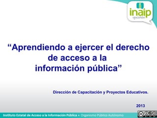 “Aprendiendo a ejercer el derecho
         de acceso a la
      información pública”

          Dirección de Capacitación y Proyectos Educativos.


                                                    2013
 