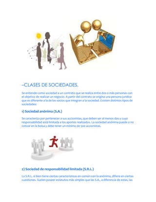 –CLASES DE SOCIEDADES.
Se entiende como sociedad a un contrato que se realiza entre dos o más personas con
el objetivo de realizar un negocio. A partir del contrato se origina una persona jurídica
que es diferente a la de los socios que integran a la sociedad. Existen distintos tipos de
sociedades:

1) Sociedad anónima (S.A.)
Se caracteriza por pertenecer a sus accionistas, que deben ser al menos dos y cuya
responsabilidad está limitada a los aportes realizados. La sociedad anónima puede o no
cotizar en la bolsa y debe tener un mínimo de 500 accionistas.




2) Sociedad de responsabilidad limitada (S.R.L.)
La S.R.L. si bien tiene ciertas características en común con la anónima, difiere en ciertas
cuestiones. Suelen poseer estatutos más simples que las S.A., a diferencia de estas, las
 