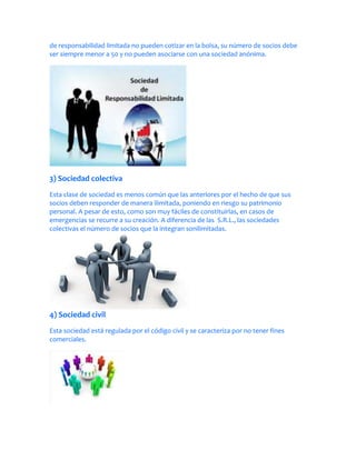 de responsabilidad limitada no pueden cotizar en la bolsa, su número de socios debe
ser siempre menor a 50 y no pueden asociarse con una sociedad anónima.




3) Sociedad colectiva
Esta clase de sociedad es menos común que las anteriores por el hecho de que sus
socios deben responder de manera ilimitada, poniendo en riesgo su patrimonio
personal. A pesar de esto, como son muy fáciles de constituirlas, en casos de
emergencias se recurre a su creación. A diferencia de las S.R.L., las sociedades
colectivas el número de socios que la integran sonilimitadas.




4) Sociedad civil
Esta sociedad está regulada por el código civil y se caracteriza por no tener fines
comerciales.
 