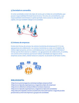 5) Sociedad en comandita
En estas sociedades existen dos tipos de socios, por un lado, los comanditados, que
poseen responsabilidad ilimitada hacia terceros. Por otro, los comanditarios, cuya
responsabilidad está limitada al capital aportado. Estos socios no sólo aportan el
capital, sino que también trabajan en la sociedad.




6) Uniones de empresas
Existen dos formas de uniones: las uniones transitorias de empresas (U.T.E.) y las
agrupaciones de colaboración. Las uniones transitorias se crean con el objetivo de
realizar algún proyecto, servicio o actividad puntual. Su duración queda limitada al
tiempo que les lleve alcanzar su objetivo. Las agrupaciones de colaboración, en cambio,
son uniones entre empresas que buscan realizar actividades de negocios de las
empresas socias o bien, realizar tareas en conjunto. Su duración es de hasta 10 años.




BIBLIOGRAFÍA:
-http://www.promonegocios.net/empresa/tipos-empresa.html
-http://www.tiposde.org/empresas-y-negocios/4-tipos-de-empresas/
-http://www.slideshare.net/juanmibecerra/clases-empresas
-http://www.tiposde.org/empresas-y-negocios/13-tipos-de-sociedades/
-http://derecho.isipedia.com/tercero/derecho-mercantil-i/parte-2-segunda-prueba-
presencial/24-union-de-empresas-y-grupos-de-sociedades
 