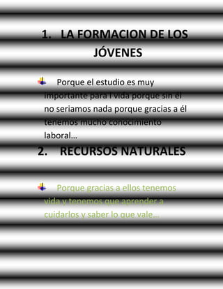 1. LA FORMACION DE LOS
JÓVENES
Porque el estudio es muy
importante para l vida porque sin él
no seriamos nada porque gracias a él
tenemos mucho conocimiento
laboral…
2. RECURSOS NATURALES
Porque gracias a ellos tenemos
vida y tenemos que aprender a
cuidarlos y saber lo que vale…