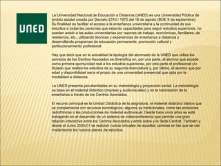 La Universidad Nacional de Educación a Distancia (UNED) es una Universidad Pública de
ámbito estatal creada por Decreto 2310 / 1972 del 18 de agosto (BOE 9 de septiembre).
Su finalidad es facilitar el acceso a la enseñanza universitaria y la continuidad de sus
estudios a todas las personas que estando capacitadas para seguir estudios superiores, no
puedan asistir a las aulas universitarias por razones de trabajo, económicas, familiares, de
residencia, etc.; utilizando técnicas y experiencias de enseñanza a distancia y
desarrollando programas de educación permanente, promoción cultural y
perfeccionamiento profesional.

Hay que decir que en la actualidad la tipología del alumnado de la UNED que utiliza los
servicios de los Centros Asociados se diversifica en, por una parte, el alumno que accede
como primera oportunidad real a los estudios superiores, por otra parte el profesional y/o
titulado que realiza los estudios de su segunda licenciatura y, por último, el alumno que por
edad y disponibilidad sería el propio de una universidad presencial que opta por la
modalidad a distancia.

La UNED presenta peculiaridades en su metodología y proyección social. La metodología
se basa en el material didáctico (impreso y audiovisuales) y en la tutorización de la
enseñanza a través de los Centros Asociados.

El recurso principal es la Unidad Didáctica de la asignatura, el material didáctico básico que
se complementa con recursos tecnológicos, algunos ya tradicionales, como las emisiones
radiofónicas o las producciones de material audiovisual. Desde hace unos años se está
trabajando en el desarrollo de un sistema de videoconferencia que permite una gran
relación interactiva entre los Centros Asociados y entre estos y la Sede Central. También y
desde el curso 2000-01 se realizan cursos virtuales de aquellas carreras en las que se van
implantando los nuevos planes de estudios.
.
 