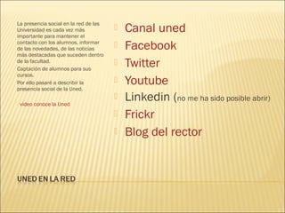 La presencia social en la red de las
Universidad es cada vez más
importante para mantener el
                                          Canal uned
contacto con los alumnos, informar
de las novedades, de las noticias         Facebook
más destacadas que suceden dentro
de la facultad.
Captación de alumnos para sus
                                          Twitter
cursos.
Por ello pasaré a describir la
presencia social de la Uned.
                                          Youtube
 video conoce la Uned
                                          Linkedin (no me ha sido posible abrir)
                                          Frickr
                                          Blog del rector
 
