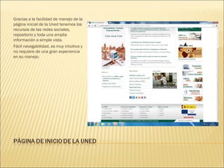 Gracias a la facilidad de manejo de la
página inicial de la Uned tenemos los
recursos de las redes sociales,
repositorio y toda una amplia
información a simple vista.
Fácil navegabilidad, es muy intuitiva y
no requiere de una gran experiencia
en su manejo.
 