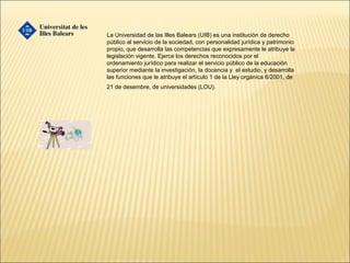 La Universidad de las Illes Balears (UIB) es una institución de derecho
público al servicio de la sociedad, con personalidad jurídica y patrimonio
propio, que desarrolla las competencias que expresamente le atribuye la
legislación vigente. Ejerce los derechos reconocidos por el
ordenamiento jurídico para realizar el servicio público de la educación
superior mediante la investigación, la docencia y el estudio, y desarrolla
las funciones que le atribuye el artículo 1 de la Lley orgánica 6/2001, de
21 de desembre, de universidades (LOU).
 