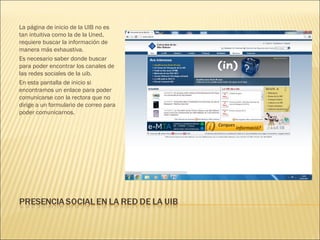 La página de inicio de la UIB no es
tan intuitiva como la de la Uned,
requiere buscar la información de
manera más exhaustiva.
Es necesario saber donde buscar
para poder encontrar los canales de
las redes sociales de la uib.
En esta pantalla de inicio si
encontramos un enlace para poder
comunicarse con la rectora que no
dirige a un formulario de correo para
poder comunicarnos.
 