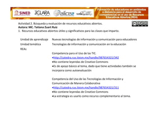 Actividad 2. Búsqueda y evaluación de recursos educativos abiertos.
Autora: MC. Tatiana Zuart Ruiz
1. Recursos educativos abiertos útiles y significativos para las clases que imparto.

 Unidad de aprendizaje      Nuevas tecnologías de información y comunicación para educadores
 Unidad temática            Tecnologías de información y comunicación en la educación
 REAs
                            Competencia para el Uso de las TIC.
                            •http://catedra.ruv.itesm.mx/handle/987654321/342
                            •No contiene leyendas de Creative Commons
                            •Es de apoyo básico al tema, dado que tiene actividades también se
                            incorpora como autoevaluación

                            Competencia del Uso de las Tecnologías de Información y
                            Comunicación de Manera Colaborativa
                            •http://catedra.ruv.itesm.mx/handle/987654321/311
                            •No contiene leyendas de Creative Commons
                            •La estrategia es usarlo como recurso complementario al tema.
 