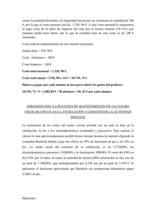 sumar la cantidad destinada a la Seguridad Social por ser Autónomo la cantidad de 280
€, por lo que el coste mensual será de 1.238, 98 €. A este coste mensual le sumaremos
el pago extra de la labor de limpieza del aula por el mismo maestro (10 €/h.) que
limpiará media hora diaria, por lo que la cantidad total de este coste es de 100 €
mensuales.
Coste total de mantenimiento de este maestro (mensual):
Salario base = 958, 98 €
Coste Autónomo = 280 €
Coste limpieza = 100 €
Coste total mensual = 1.338, 98 €.
Coste total anual = 1338, 98 x 14 € = 18.745, 72 €
Dinero a pagar por cada alumno al mes para cubrir los gastos del profesor:
18.745, 72 / 9 = 2.082,85 € / 30 alumnos = 69, 42 € por cada alumno.
APROXIMACION A LOS COSTES DE MANTENIMIENTO DE UN CENTRO
ESCOLAR CON UN AULA, EN RELACIÓN A GARANTIZAR LA ACTIVIDAD
DOCENTE
La realización de los costes del centro escolar privado con un aula se basa en la
calefacción, la luz y los electrodomésticos (ordenador y proyector). Para realizar el
cálculo lo más aproximadamente posible hemos mirado facturas de internet eligiendo la
compañía Iberdrola debido a que nos ofrece un 30% de descuento en gas y un 10% en
luz. La media anual del consumo de la calefacción es de 5.172kWh, los
electrodomésticos consumen 1.924kWh y la iluminación 500kWh. El coste del kWh es
de 0,35€, por lo tanto, al sumar la cantidad de nuestro kWh consumidos al año, nos da
un total de 7.596kWh, que multiplicándolo por 0,35€ nos da un total de 2.658 €. Si
aplicamos el descuento aproximado que Iberdrola nos proporciona deberíamos pagar
2.200 € al año.
Materiales:
 