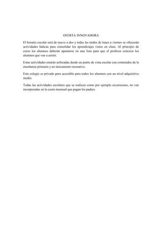 OFERTA INNOVADORA
El horario escolar será de nueve a dos y todas las tardes de lunes a viernes se ofrecerán
actividades lúdicas para consolidar los aprendizajes vistos en clase. Al principio de
curso los alumnos deberán apuntarse en una lista para que el profesor conozca los
alumnos que van a asistir.
Estas actividades estarán enfocadas desde un punto de vista escolar con contenidos de la
enseñanza primaria y no únicamente recreativo.
Este colegio es privado pero accesible para todos los alumnos con un nivel adquisitivo
medio.
Todas las actividades escolares que se realicen como por ejemplo excursiones, no van
incorporadas en la cuota mensual que pagan los padres.
 