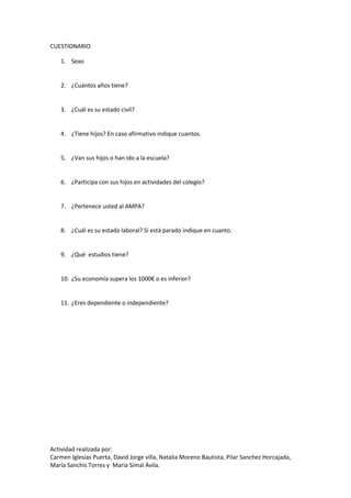 Actividad realizada por:
Carmen Iglesias Puerta, David Jorge villa, Natalia Moreno Bautista, Pilar Sanchez Horcajada,
María Sanchis Torres y María Simal Ávila.
CUESTIONARIO
1. Sexo
2. ¿Cuántos años tiene?
3. ¿Cuál es su estado civil?
4. ¿Tiene hijos? En caso afirmativo indique cuantos.
5. ¿Van sus hijos o han ido a la escuela?
6. ¿Participa con sus hijos en actividades del colegio?
7. ¿Pertenece usted al AMPA?
8. ¿Cuál es su estado laboral? Si está parado indique en cuanto.
9. ¿Qué estudios tiene?
10. ¿Su economía supera los 1000€ o es inferior?
11. ¿Eres dependiente o independiente?
 